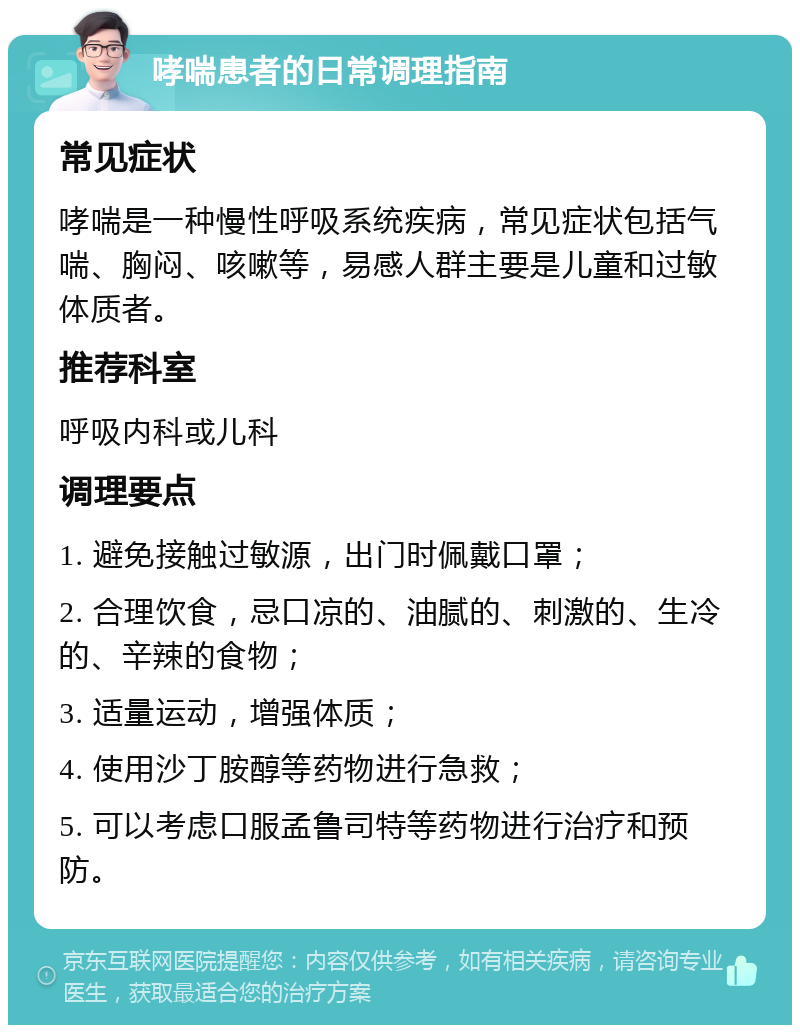 哮喘患者的日常调理指南 常见症状 哮喘是一种慢性呼吸系统疾病，常见症状包括气喘、胸闷、咳嗽等，易感人群主要是儿童和过敏体质者。 推荐科室 呼吸内科或儿科 调理要点 1. 避免接触过敏源，出门时佩戴口罩； 2. 合理饮食，忌口凉的、油腻的、刺激的、生冷的、辛辣的食物； 3. 适量运动，增强体质； 4. 使用沙丁胺醇等药物进行急救； 5. 可以考虑口服孟鲁司特等药物进行治疗和预防。