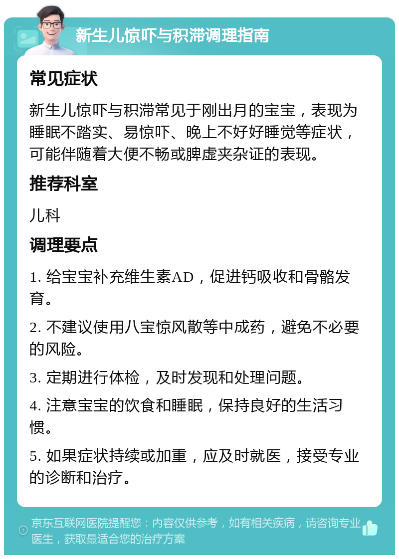 新生儿惊吓与积滞调理指南 常见症状 新生儿惊吓与积滞常见于刚出月的宝宝，表现为睡眠不踏实、易惊吓、晚上不好好睡觉等症状，可能伴随着大便不畅或脾虚夹杂证的表现。 推荐科室 儿科 调理要点 1. 给宝宝补充维生素AD，促进钙吸收和骨骼发育。 2. 不建议使用八宝惊风散等中成药，避免不必要的风险。 3. 定期进行体检，及时发现和处理问题。 4. 注意宝宝的饮食和睡眠，保持良好的生活习惯。 5. 如果症状持续或加重，应及时就医，接受专业的诊断和治疗。