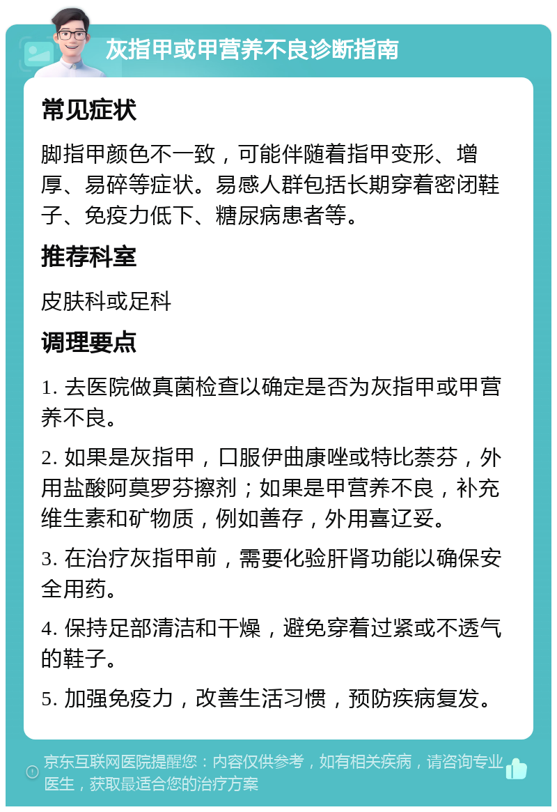 灰指甲或甲营养不良诊断指南 常见症状 脚指甲颜色不一致，可能伴随着指甲变形、增厚、易碎等症状。易感人群包括长期穿着密闭鞋子、免疫力低下、糖尿病患者等。 推荐科室 皮肤科或足科 调理要点 1. 去医院做真菌检查以确定是否为灰指甲或甲营养不良。 2. 如果是灰指甲，口服伊曲康唑或特比萘芬，外用盐酸阿莫罗芬擦剂；如果是甲营养不良，补充维生素和矿物质，例如善存，外用喜辽妥。 3. 在治疗灰指甲前，需要化验肝肾功能以确保安全用药。 4. 保持足部清洁和干燥，避免穿着过紧或不透气的鞋子。 5. 加强免疫力，改善生活习惯，预防疾病复发。