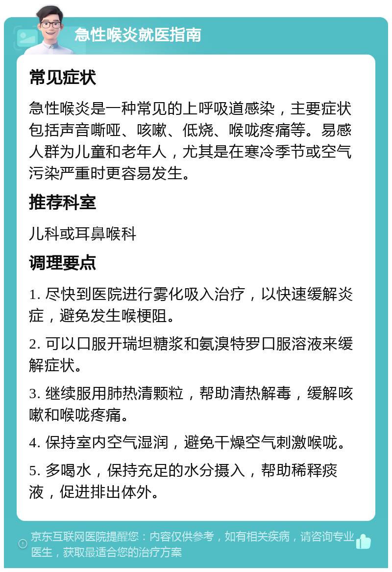 急性喉炎就医指南 常见症状 急性喉炎是一种常见的上呼吸道感染，主要症状包括声音嘶哑、咳嗽、低烧、喉咙疼痛等。易感人群为儿童和老年人，尤其是在寒冷季节或空气污染严重时更容易发生。 推荐科室 儿科或耳鼻喉科 调理要点 1. 尽快到医院进行雾化吸入治疗，以快速缓解炎症，避免发生喉梗阻。 2. 可以口服开瑞坦糖浆和氨溴特罗口服溶液来缓解症状。 3. 继续服用肺热清颗粒，帮助清热解毒，缓解咳嗽和喉咙疼痛。 4. 保持室内空气湿润，避免干燥空气刺激喉咙。 5. 多喝水，保持充足的水分摄入，帮助稀释痰液，促进排出体外。