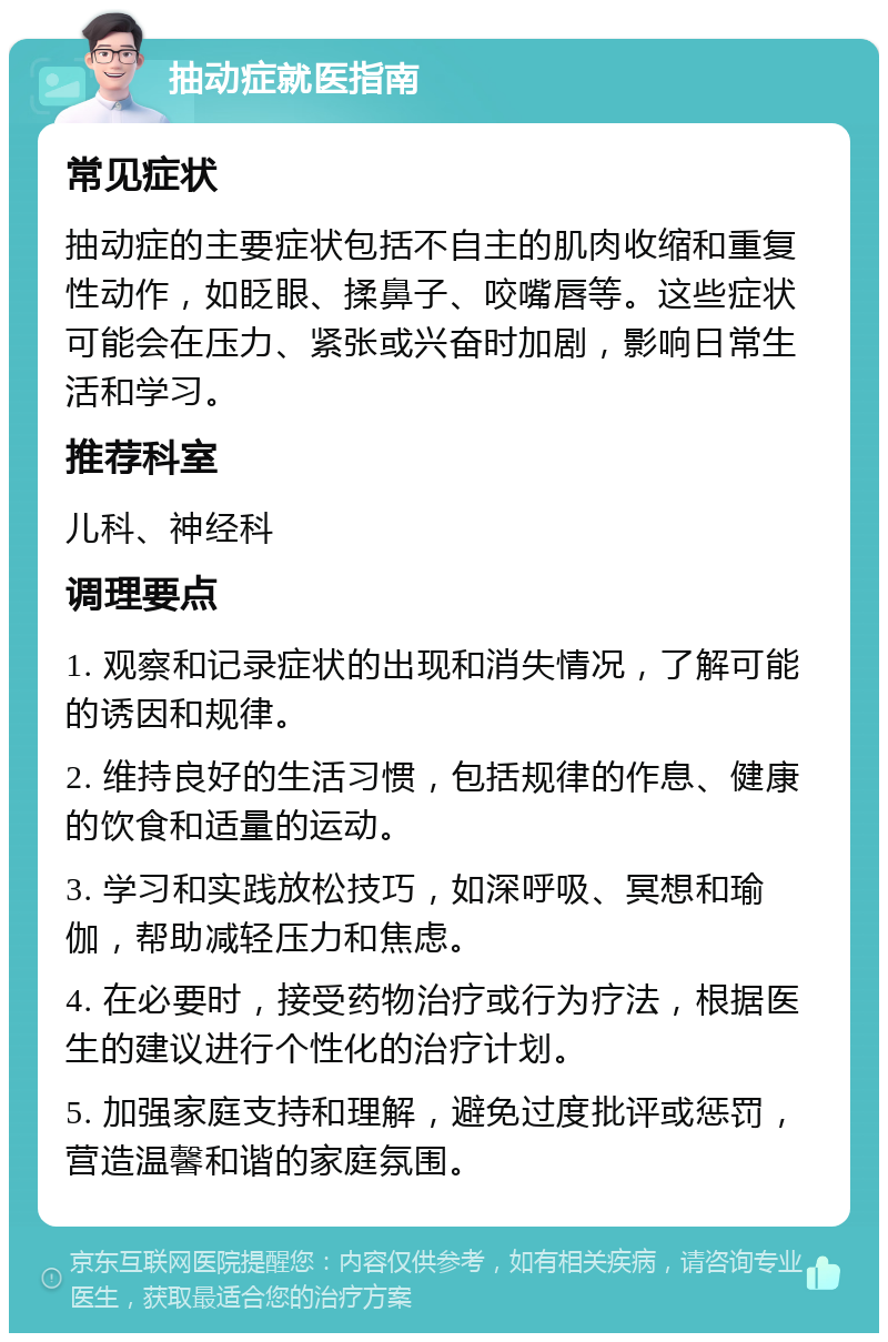 抽动症就医指南 常见症状 抽动症的主要症状包括不自主的肌肉收缩和重复性动作，如眨眼、揉鼻子、咬嘴唇等。这些症状可能会在压力、紧张或兴奋时加剧，影响日常生活和学习。 推荐科室 儿科、神经科 调理要点 1. 观察和记录症状的出现和消失情况，了解可能的诱因和规律。 2. 维持良好的生活习惯，包括规律的作息、健康的饮食和适量的运动。 3. 学习和实践放松技巧，如深呼吸、冥想和瑜伽，帮助减轻压力和焦虑。 4. 在必要时，接受药物治疗或行为疗法，根据医生的建议进行个性化的治疗计划。 5. 加强家庭支持和理解，避免过度批评或惩罚，营造温馨和谐的家庭氛围。