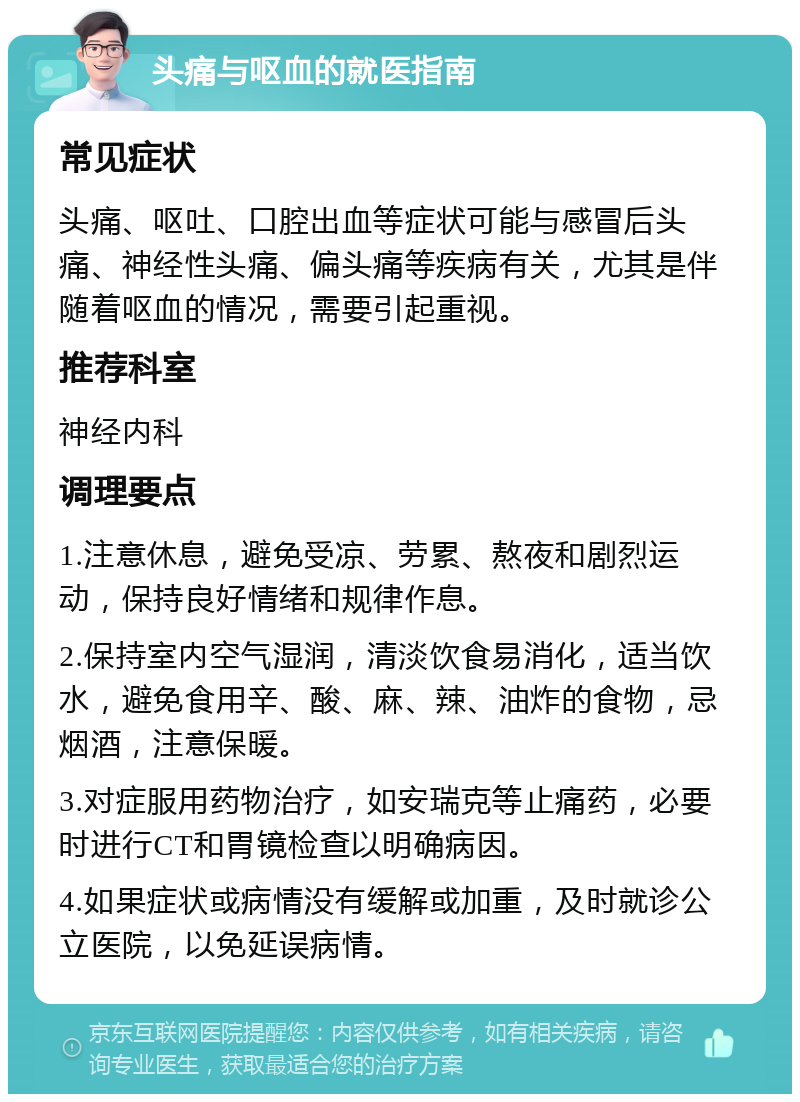 头痛与呕血的就医指南 常见症状 头痛、呕吐、口腔出血等症状可能与感冒后头痛、神经性头痛、偏头痛等疾病有关，尤其是伴随着呕血的情况，需要引起重视。 推荐科室 神经内科 调理要点 1.注意休息，避免受凉、劳累、熬夜和剧烈运动，保持良好情绪和规律作息。 2.保持室内空气湿润，清淡饮食易消化，适当饮水，避免食用辛、酸、麻、辣、油炸的食物，忌烟酒，注意保暖。 3.对症服用药物治疗，如安瑞克等止痛药，必要时进行CT和胃镜检查以明确病因。 4.如果症状或病情没有缓解或加重，及时就诊公立医院，以免延误病情。