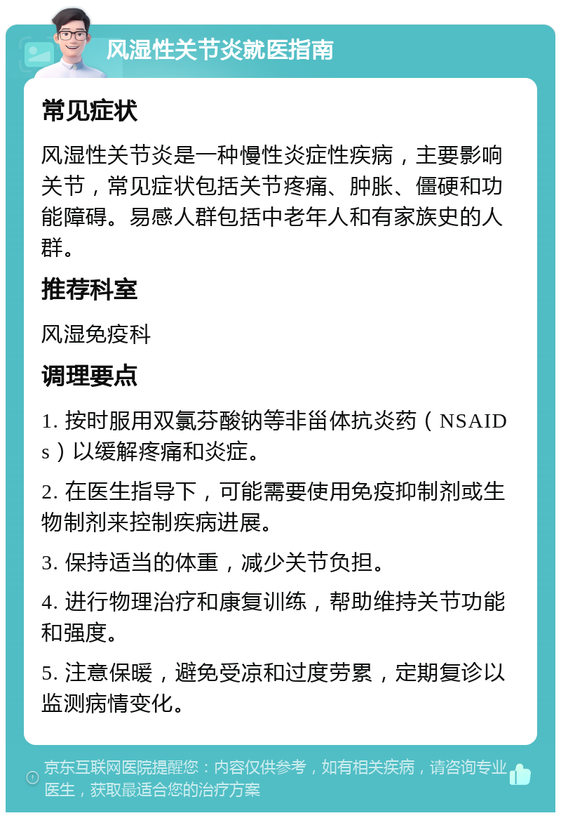 风湿性关节炎就医指南 常见症状 风湿性关节炎是一种慢性炎症性疾病，主要影响关节，常见症状包括关节疼痛、肿胀、僵硬和功能障碍。易感人群包括中老年人和有家族史的人群。 推荐科室 风湿免疫科 调理要点 1. 按时服用双氯芬酸钠等非甾体抗炎药（NSAIDs）以缓解疼痛和炎症。 2. 在医生指导下，可能需要使用免疫抑制剂或生物制剂来控制疾病进展。 3. 保持适当的体重，减少关节负担。 4. 进行物理治疗和康复训练，帮助维持关节功能和强度。 5. 注意保暖，避免受凉和过度劳累，定期复诊以监测病情变化。