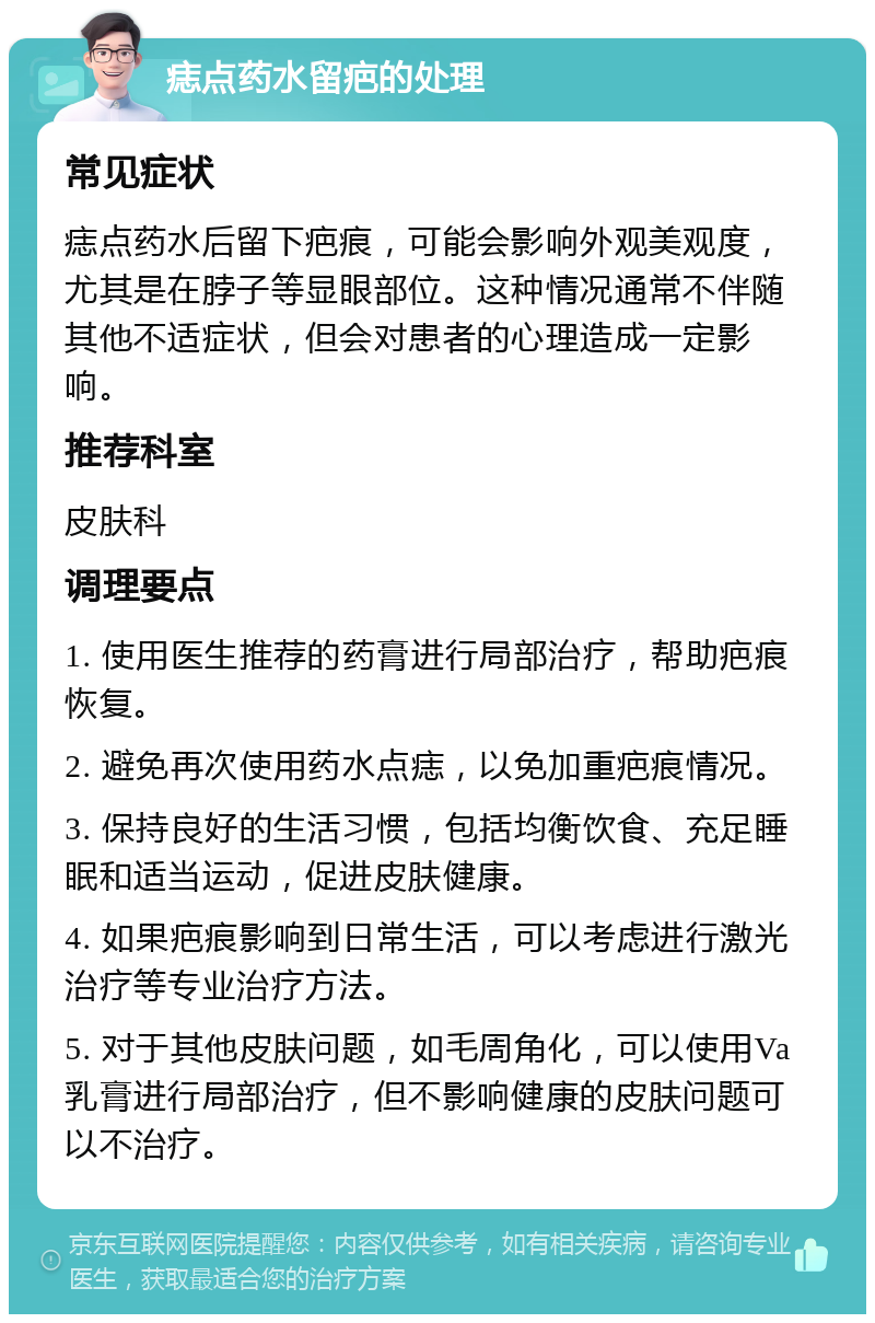 痣点药水留疤的处理 常见症状 痣点药水后留下疤痕，可能会影响外观美观度，尤其是在脖子等显眼部位。这种情况通常不伴随其他不适症状，但会对患者的心理造成一定影响。 推荐科室 皮肤科 调理要点 1. 使用医生推荐的药膏进行局部治疗，帮助疤痕恢复。 2. 避免再次使用药水点痣，以免加重疤痕情况。 3. 保持良好的生活习惯，包括均衡饮食、充足睡眠和适当运动，促进皮肤健康。 4. 如果疤痕影响到日常生活，可以考虑进行激光治疗等专业治疗方法。 5. 对于其他皮肤问题，如毛周角化，可以使用Va乳膏进行局部治疗，但不影响健康的皮肤问题可以不治疗。