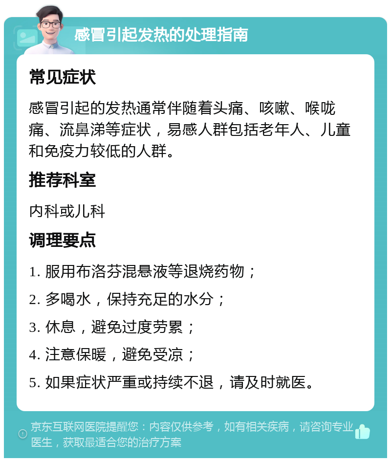 感冒引起发热的处理指南 常见症状 感冒引起的发热通常伴随着头痛、咳嗽、喉咙痛、流鼻涕等症状，易感人群包括老年人、儿童和免疫力较低的人群。 推荐科室 内科或儿科 调理要点 1. 服用布洛芬混悬液等退烧药物； 2. 多喝水，保持充足的水分； 3. 休息，避免过度劳累； 4. 注意保暖，避免受凉； 5. 如果症状严重或持续不退，请及时就医。