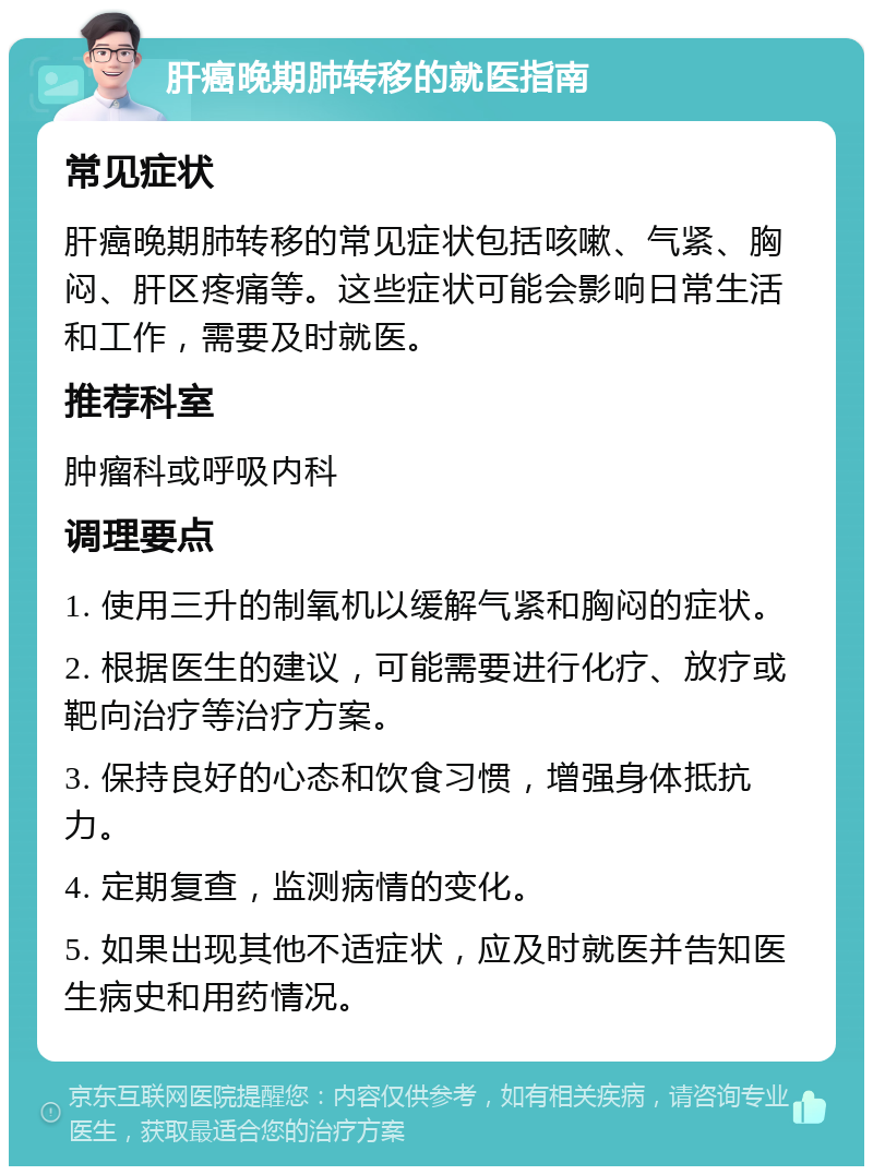 肝癌晚期肺转移的就医指南 常见症状 肝癌晚期肺转移的常见症状包括咳嗽、气紧、胸闷、肝区疼痛等。这些症状可能会影响日常生活和工作，需要及时就医。 推荐科室 肿瘤科或呼吸内科 调理要点 1. 使用三升的制氧机以缓解气紧和胸闷的症状。 2. 根据医生的建议，可能需要进行化疗、放疗或靶向治疗等治疗方案。 3. 保持良好的心态和饮食习惯，增强身体抵抗力。 4. 定期复查，监测病情的变化。 5. 如果出现其他不适症状，应及时就医并告知医生病史和用药情况。