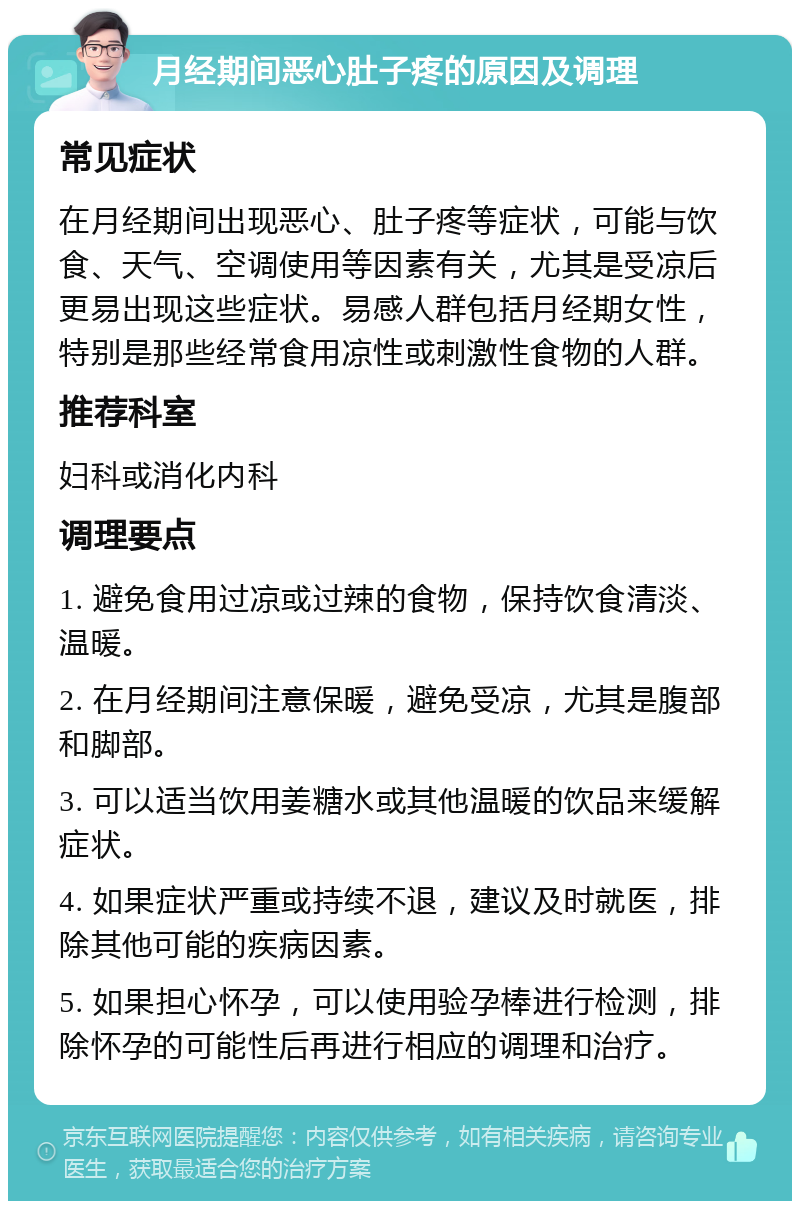 月经期间恶心肚子疼的原因及调理 常见症状 在月经期间出现恶心、肚子疼等症状，可能与饮食、天气、空调使用等因素有关，尤其是受凉后更易出现这些症状。易感人群包括月经期女性，特别是那些经常食用凉性或刺激性食物的人群。 推荐科室 妇科或消化内科 调理要点 1. 避免食用过凉或过辣的食物，保持饮食清淡、温暖。 2. 在月经期间注意保暖，避免受凉，尤其是腹部和脚部。 3. 可以适当饮用姜糖水或其他温暖的饮品来缓解症状。 4. 如果症状严重或持续不退，建议及时就医，排除其他可能的疾病因素。 5. 如果担心怀孕，可以使用验孕棒进行检测，排除怀孕的可能性后再进行相应的调理和治疗。