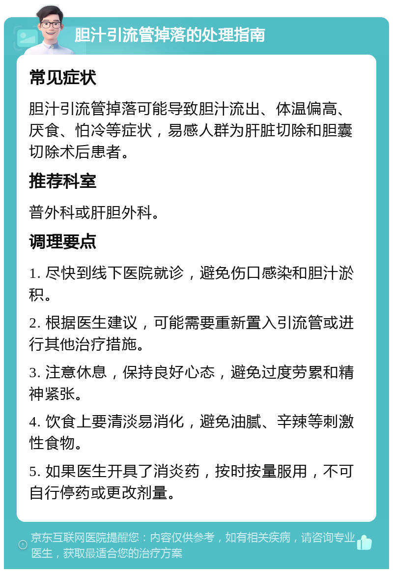 胆汁引流管掉落的处理指南 常见症状 胆汁引流管掉落可能导致胆汁流出、体温偏高、厌食、怕冷等症状，易感人群为肝脏切除和胆囊切除术后患者。 推荐科室 普外科或肝胆外科。 调理要点 1. 尽快到线下医院就诊，避免伤口感染和胆汁淤积。 2. 根据医生建议，可能需要重新置入引流管或进行其他治疗措施。 3. 注意休息，保持良好心态，避免过度劳累和精神紧张。 4. 饮食上要清淡易消化，避免油腻、辛辣等刺激性食物。 5. 如果医生开具了消炎药，按时按量服用，不可自行停药或更改剂量。