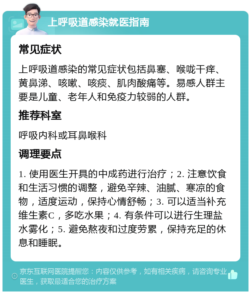 上呼吸道感染就医指南 常见症状 上呼吸道感染的常见症状包括鼻塞、喉咙干痒、黄鼻涕、咳嗽、咳痰、肌肉酸痛等。易感人群主要是儿童、老年人和免疫力较弱的人群。 推荐科室 呼吸内科或耳鼻喉科 调理要点 1. 使用医生开具的中成药进行治疗；2. 注意饮食和生活习惯的调整，避免辛辣、油腻、寒凉的食物，适度运动，保持心情舒畅；3. 可以适当补充维生素C，多吃水果；4. 有条件可以进行生理盐水雾化；5. 避免熬夜和过度劳累，保持充足的休息和睡眠。