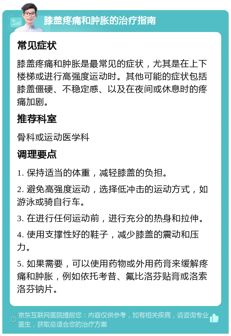 膝盖疼痛和肿胀的治疗指南 常见症状 膝盖疼痛和肿胀是最常见的症状，尤其是在上下楼梯或进行高强度运动时。其他可能的症状包括膝盖僵硬、不稳定感、以及在夜间或休息时的疼痛加剧。 推荐科室 骨科或运动医学科 调理要点 1. 保持适当的体重，减轻膝盖的负担。 2. 避免高强度运动，选择低冲击的运动方式，如游泳或骑自行车。 3. 在进行任何运动前，进行充分的热身和拉伸。 4. 使用支撑性好的鞋子，减少膝盖的震动和压力。 5. 如果需要，可以使用药物或外用药膏来缓解疼痛和肿胀，例如依托考昔、氟比洛芬贴膏或洛索洛芬钠片。