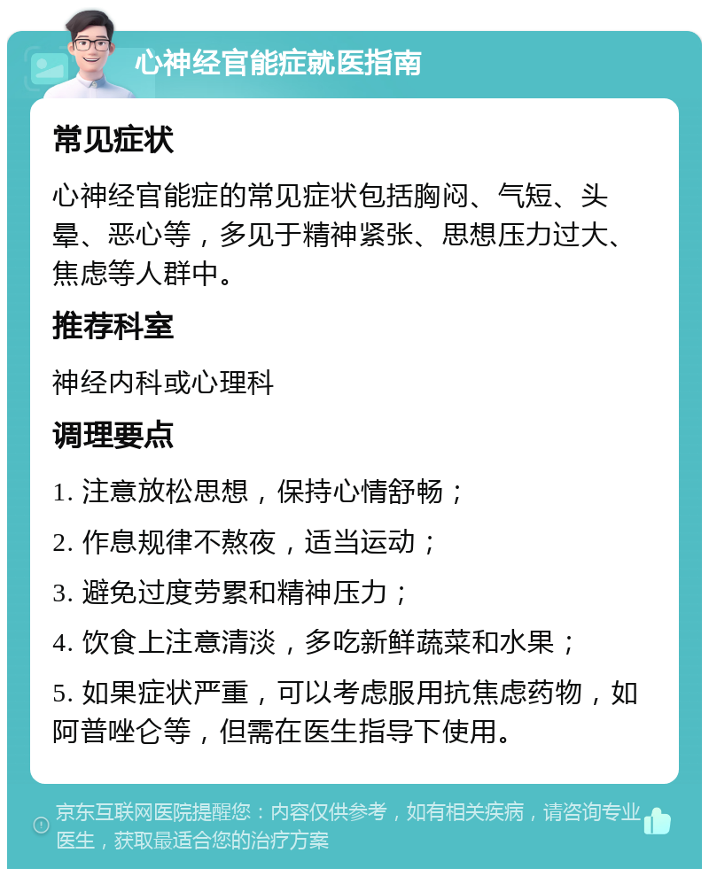 心神经官能症就医指南 常见症状 心神经官能症的常见症状包括胸闷、气短、头晕、恶心等，多见于精神紧张、思想压力过大、焦虑等人群中。 推荐科室 神经内科或心理科 调理要点 1. 注意放松思想，保持心情舒畅； 2. 作息规律不熬夜，适当运动； 3. 避免过度劳累和精神压力； 4. 饮食上注意清淡，多吃新鲜蔬菜和水果； 5. 如果症状严重，可以考虑服用抗焦虑药物，如阿普唑仑等，但需在医生指导下使用。