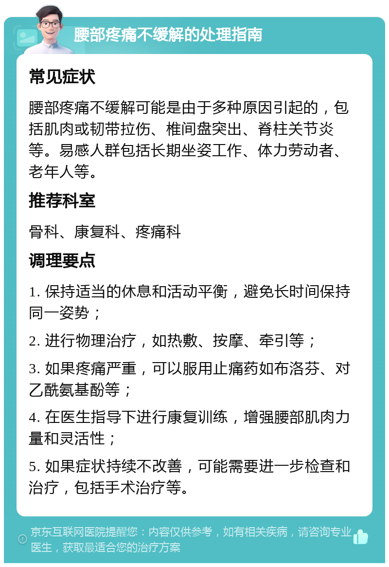 腰部疼痛不缓解的处理指南 常见症状 腰部疼痛不缓解可能是由于多种原因引起的，包括肌肉或韧带拉伤、椎间盘突出、脊柱关节炎等。易感人群包括长期坐姿工作、体力劳动者、老年人等。 推荐科室 骨科、康复科、疼痛科 调理要点 1. 保持适当的休息和活动平衡，避免长时间保持同一姿势； 2. 进行物理治疗，如热敷、按摩、牵引等； 3. 如果疼痛严重，可以服用止痛药如布洛芬、对乙酰氨基酚等； 4. 在医生指导下进行康复训练，增强腰部肌肉力量和灵活性； 5. 如果症状持续不改善，可能需要进一步检查和治疗，包括手术治疗等。