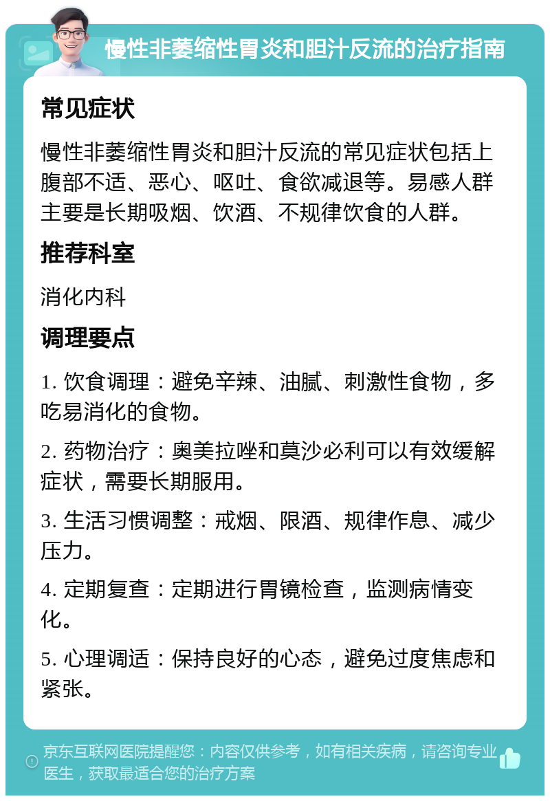 慢性非萎缩性胃炎和胆汁反流的治疗指南 常见症状 慢性非萎缩性胃炎和胆汁反流的常见症状包括上腹部不适、恶心、呕吐、食欲减退等。易感人群主要是长期吸烟、饮酒、不规律饮食的人群。 推荐科室 消化内科 调理要点 1. 饮食调理：避免辛辣、油腻、刺激性食物，多吃易消化的食物。 2. 药物治疗：奥美拉唑和莫沙必利可以有效缓解症状，需要长期服用。 3. 生活习惯调整：戒烟、限酒、规律作息、减少压力。 4. 定期复查：定期进行胃镜检查，监测病情变化。 5. 心理调适：保持良好的心态，避免过度焦虑和紧张。