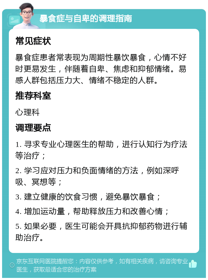 暴食症与自卑的调理指南 常见症状 暴食症患者常表现为周期性暴饮暴食，心情不好时更易发生，伴随着自卑、焦虑和抑郁情绪。易感人群包括压力大、情绪不稳定的人群。 推荐科室 心理科 调理要点 1. 寻求专业心理医生的帮助，进行认知行为疗法等治疗； 2. 学习应对压力和负面情绪的方法，例如深呼吸、冥想等； 3. 建立健康的饮食习惯，避免暴饮暴食； 4. 增加运动量，帮助释放压力和改善心情； 5. 如果必要，医生可能会开具抗抑郁药物进行辅助治疗。