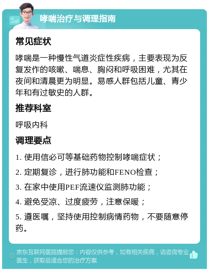 哮喘治疗与调理指南 常见症状 哮喘是一种慢性气道炎症性疾病，主要表现为反复发作的咳嗽、喘息、胸闷和呼吸困难，尤其在夜间和清晨更为明显。易感人群包括儿童、青少年和有过敏史的人群。 推荐科室 呼吸内科 调理要点 1. 使用信必可等基础药物控制哮喘症状； 2. 定期复诊，进行肺功能和FENO检查； 3. 在家中使用PEF流速仪监测肺功能； 4. 避免受凉、过度疲劳，注意保暖； 5. 遵医嘱，坚持使用控制病情药物，不要随意停药。