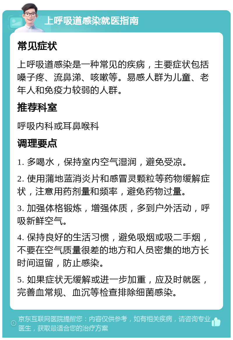 上呼吸道感染就医指南 常见症状 上呼吸道感染是一种常见的疾病，主要症状包括嗓子疼、流鼻涕、咳嗽等。易感人群为儿童、老年人和免疫力较弱的人群。 推荐科室 呼吸内科或耳鼻喉科 调理要点 1. 多喝水，保持室内空气湿润，避免受凉。 2. 使用蒲地蓝消炎片和感冒灵颗粒等药物缓解症状，注意用药剂量和频率，避免药物过量。 3. 加强体格锻炼，增强体质，多到户外活动，呼吸新鲜空气。 4. 保持良好的生活习惯，避免吸烟或吸二手烟，不要在空气质量很差的地方和人员密集的地方长时间逗留，防止感染。 5. 如果症状无缓解或进一步加重，应及时就医，完善血常规、血沉等检查排除细菌感染。