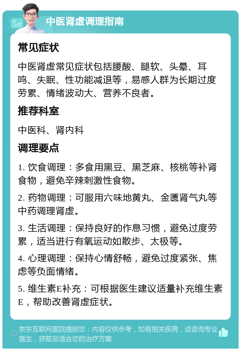 中医肾虚调理指南 常见症状 中医肾虚常见症状包括腰酸、腿软、头晕、耳鸣、失眠、性功能减退等，易感人群为长期过度劳累、情绪波动大、营养不良者。 推荐科室 中医科、肾内科 调理要点 1. 饮食调理：多食用黑豆、黑芝麻、核桃等补肾食物，避免辛辣刺激性食物。 2. 药物调理：可服用六味地黄丸、金匮肾气丸等中药调理肾虚。 3. 生活调理：保持良好的作息习惯，避免过度劳累，适当进行有氧运动如散步、太极等。 4. 心理调理：保持心情舒畅，避免过度紧张、焦虑等负面情绪。 5. 维生素E补充：可根据医生建议适量补充维生素E，帮助改善肾虚症状。