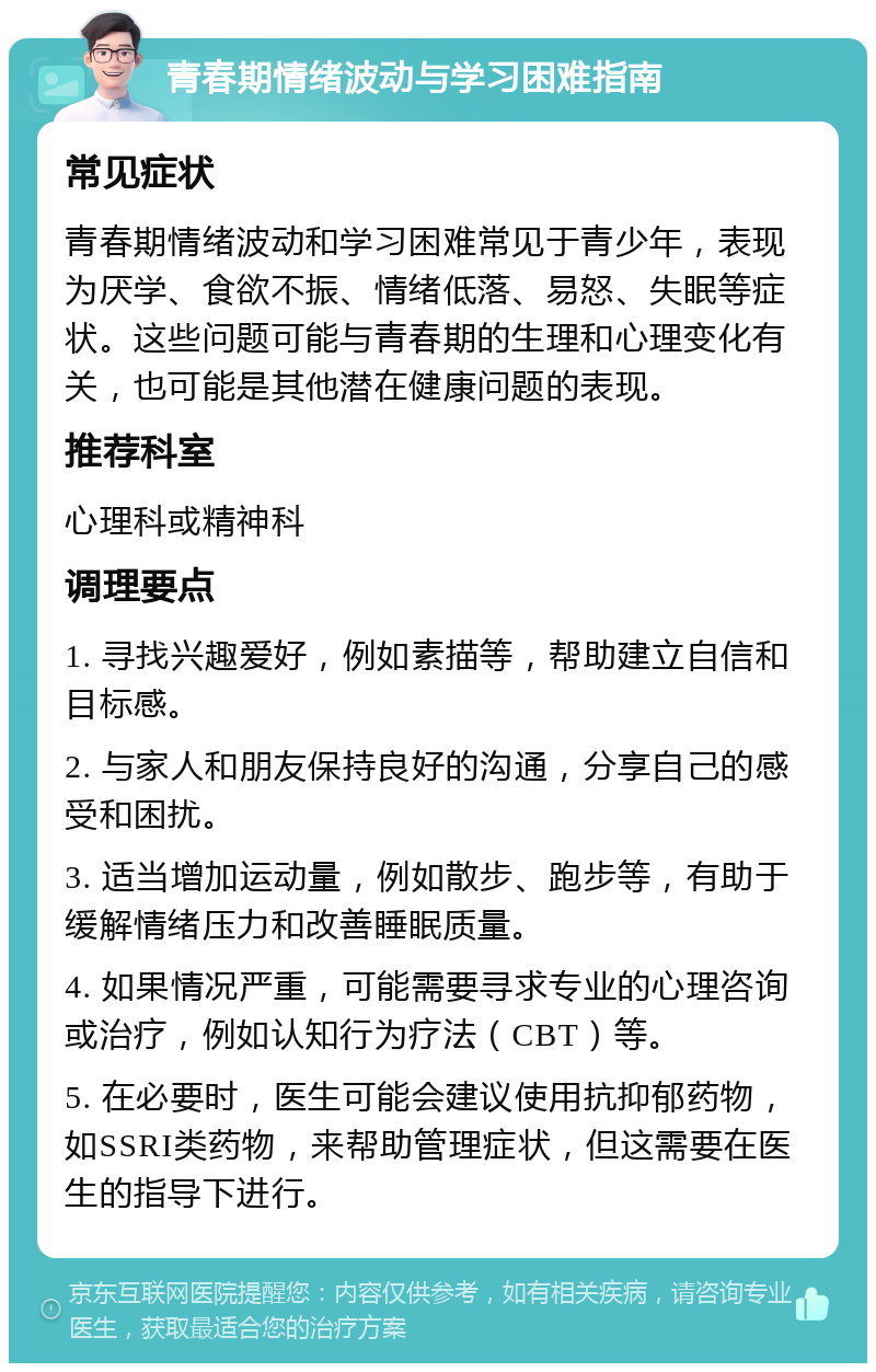 青春期情绪波动与学习困难指南 常见症状 青春期情绪波动和学习困难常见于青少年，表现为厌学、食欲不振、情绪低落、易怒、失眠等症状。这些问题可能与青春期的生理和心理变化有关，也可能是其他潜在健康问题的表现。 推荐科室 心理科或精神科 调理要点 1. 寻找兴趣爱好，例如素描等，帮助建立自信和目标感。 2. 与家人和朋友保持良好的沟通，分享自己的感受和困扰。 3. 适当增加运动量，例如散步、跑步等，有助于缓解情绪压力和改善睡眠质量。 4. 如果情况严重，可能需要寻求专业的心理咨询或治疗，例如认知行为疗法（CBT）等。 5. 在必要时，医生可能会建议使用抗抑郁药物，如SSRI类药物，来帮助管理症状，但这需要在医生的指导下进行。