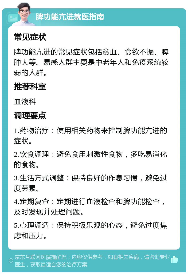 脾功能亢进就医指南 常见症状 脾功能亢进的常见症状包括贫血、食欲不振、脾肿大等。易感人群主要是中老年人和免疫系统较弱的人群。 推荐科室 血液科 调理要点 1.药物治疗：使用相关药物来控制脾功能亢进的症状。 2.饮食调理：避免食用刺激性食物，多吃易消化的食物。 3.生活方式调整：保持良好的作息习惯，避免过度劳累。 4.定期复查：定期进行血液检查和脾功能检查，及时发现并处理问题。 5.心理调适：保持积极乐观的心态，避免过度焦虑和压力。