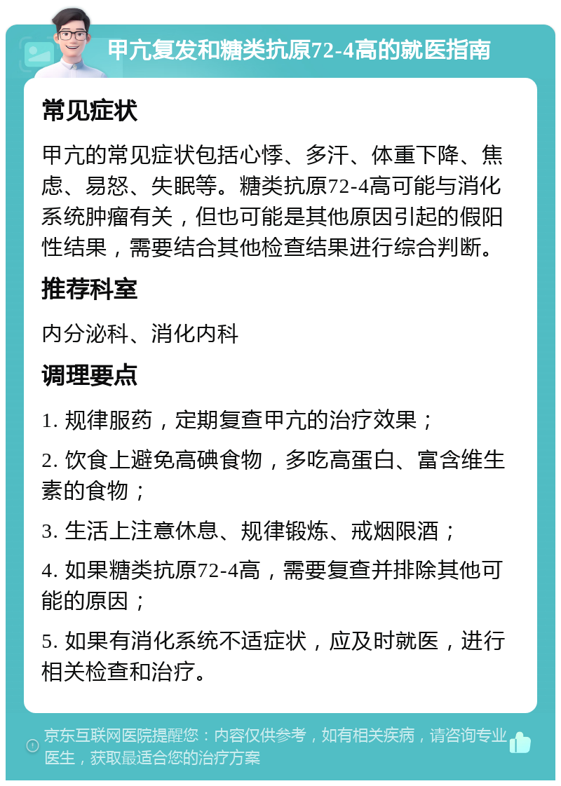 甲亢复发和糖类抗原72-4高的就医指南 常见症状 甲亢的常见症状包括心悸、多汗、体重下降、焦虑、易怒、失眠等。糖类抗原72-4高可能与消化系统肿瘤有关，但也可能是其他原因引起的假阳性结果，需要结合其他检查结果进行综合判断。 推荐科室 内分泌科、消化内科 调理要点 1. 规律服药，定期复查甲亢的治疗效果； 2. 饮食上避免高碘食物，多吃高蛋白、富含维生素的食物； 3. 生活上注意休息、规律锻炼、戒烟限酒； 4. 如果糖类抗原72-4高，需要复查并排除其他可能的原因； 5. 如果有消化系统不适症状，应及时就医，进行相关检查和治疗。