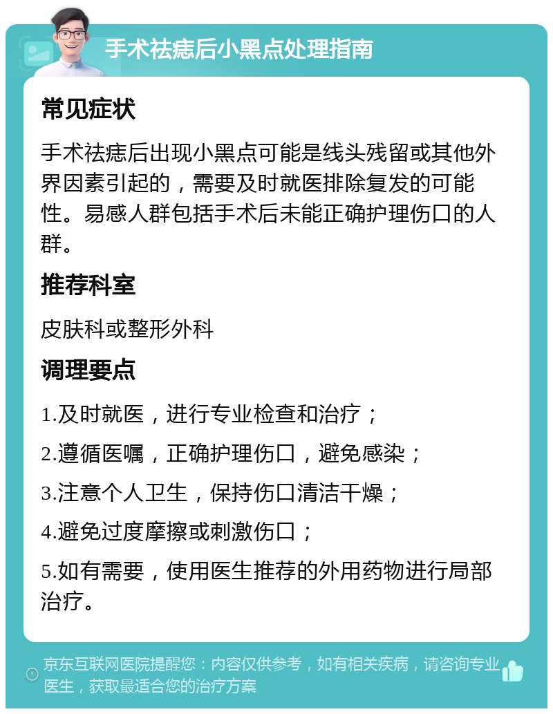 手术祛痣后小黑点处理指南 常见症状 手术祛痣后出现小黑点可能是线头残留或其他外界因素引起的，需要及时就医排除复发的可能性。易感人群包括手术后未能正确护理伤口的人群。 推荐科室 皮肤科或整形外科 调理要点 1.及时就医，进行专业检查和治疗； 2.遵循医嘱，正确护理伤口，避免感染； 3.注意个人卫生，保持伤口清洁干燥； 4.避免过度摩擦或刺激伤口； 5.如有需要，使用医生推荐的外用药物进行局部治疗。