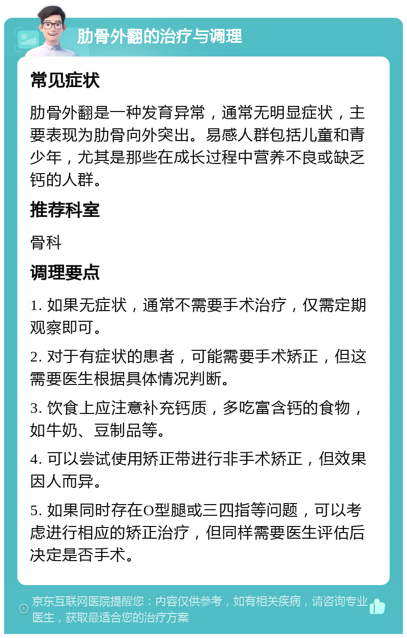 肋骨外翻的治疗与调理 常见症状 肋骨外翻是一种发育异常，通常无明显症状，主要表现为肋骨向外突出。易感人群包括儿童和青少年，尤其是那些在成长过程中营养不良或缺乏钙的人群。 推荐科室 骨科 调理要点 1. 如果无症状，通常不需要手术治疗，仅需定期观察即可。 2. 对于有症状的患者，可能需要手术矫正，但这需要医生根据具体情况判断。 3. 饮食上应注意补充钙质，多吃富含钙的食物，如牛奶、豆制品等。 4. 可以尝试使用矫正带进行非手术矫正，但效果因人而异。 5. 如果同时存在O型腿或三四指等问题，可以考虑进行相应的矫正治疗，但同样需要医生评估后决定是否手术。