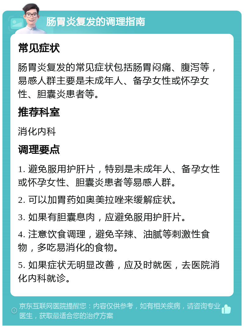 肠胃炎复发的调理指南 常见症状 肠胃炎复发的常见症状包括肠胃闷痛、腹泻等，易感人群主要是未成年人、备孕女性或怀孕女性、胆囊炎患者等。 推荐科室 消化内科 调理要点 1. 避免服用护肝片，特别是未成年人、备孕女性或怀孕女性、胆囊炎患者等易感人群。 2. 可以加胃药如奥美拉唑来缓解症状。 3. 如果有胆囊息肉，应避免服用护肝片。 4. 注意饮食调理，避免辛辣、油腻等刺激性食物，多吃易消化的食物。 5. 如果症状无明显改善，应及时就医，去医院消化内科就诊。