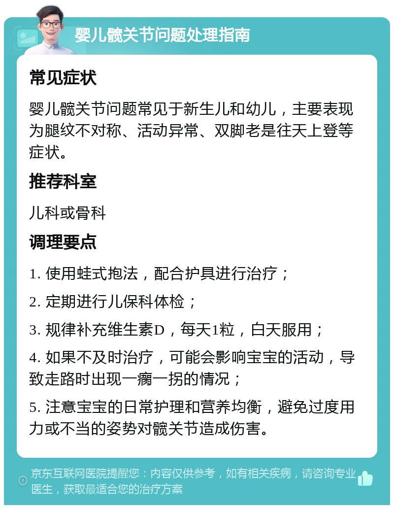 婴儿髋关节问题处理指南 常见症状 婴儿髋关节问题常见于新生儿和幼儿，主要表现为腿纹不对称、活动异常、双脚老是往天上登等症状。 推荐科室 儿科或骨科 调理要点 1. 使用蛙式抱法，配合护具进行治疗； 2. 定期进行儿保科体检； 3. 规律补充维生素D，每天1粒，白天服用； 4. 如果不及时治疗，可能会影响宝宝的活动，导致走路时出现一瘸一拐的情况； 5. 注意宝宝的日常护理和营养均衡，避免过度用力或不当的姿势对髋关节造成伤害。