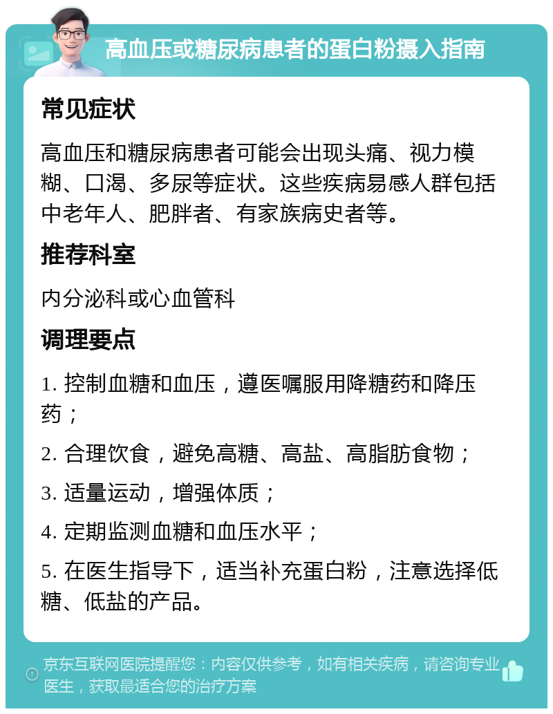 高血压或糖尿病患者的蛋白粉摄入指南 常见症状 高血压和糖尿病患者可能会出现头痛、视力模糊、口渴、多尿等症状。这些疾病易感人群包括中老年人、肥胖者、有家族病史者等。 推荐科室 内分泌科或心血管科 调理要点 1. 控制血糖和血压，遵医嘱服用降糖药和降压药； 2. 合理饮食，避免高糖、高盐、高脂肪食物； 3. 适量运动，增强体质； 4. 定期监测血糖和血压水平； 5. 在医生指导下，适当补充蛋白粉，注意选择低糖、低盐的产品。