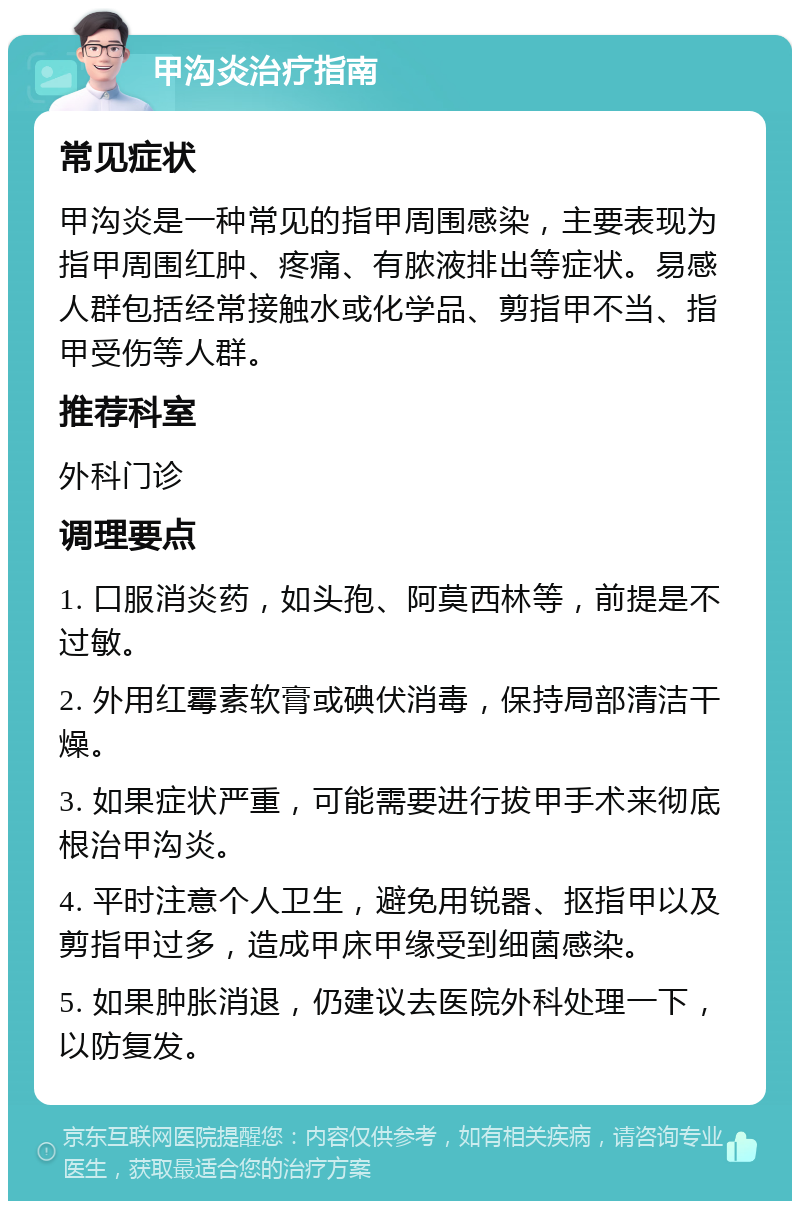 甲沟炎治疗指南 常见症状 甲沟炎是一种常见的指甲周围感染，主要表现为指甲周围红肿、疼痛、有脓液排出等症状。易感人群包括经常接触水或化学品、剪指甲不当、指甲受伤等人群。 推荐科室 外科门诊 调理要点 1. 口服消炎药，如头孢、阿莫西林等，前提是不过敏。 2. 外用红霉素软膏或碘伏消毒，保持局部清洁干燥。 3. 如果症状严重，可能需要进行拔甲手术来彻底根治甲沟炎。 4. 平时注意个人卫生，避免用锐器、抠指甲以及剪指甲过多，造成甲床甲缘受到细菌感染。 5. 如果肿胀消退，仍建议去医院外科处理一下，以防复发。