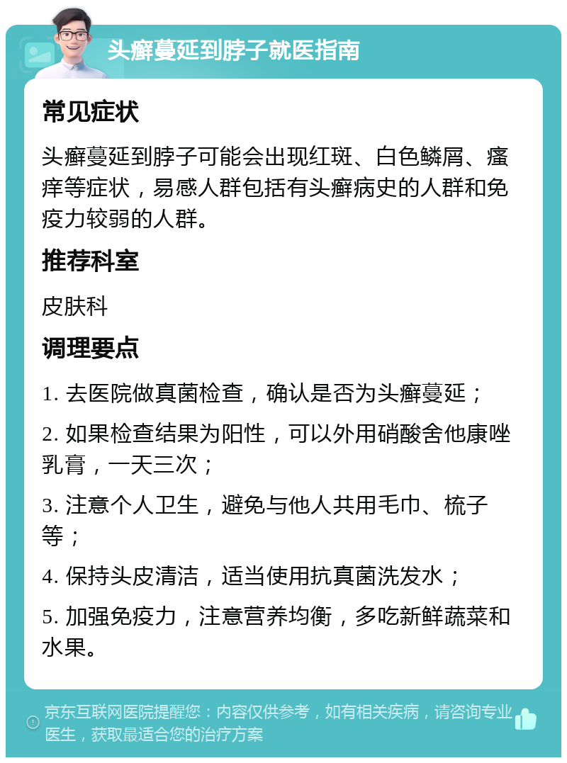 头癣蔓延到脖子就医指南 常见症状 头癣蔓延到脖子可能会出现红斑、白色鳞屑、瘙痒等症状，易感人群包括有头癣病史的人群和免疫力较弱的人群。 推荐科室 皮肤科 调理要点 1. 去医院做真菌检查，确认是否为头癣蔓延； 2. 如果检查结果为阳性，可以外用硝酸舍他康唑乳膏，一天三次； 3. 注意个人卫生，避免与他人共用毛巾、梳子等； 4. 保持头皮清洁，适当使用抗真菌洗发水； 5. 加强免疫力，注意营养均衡，多吃新鲜蔬菜和水果。