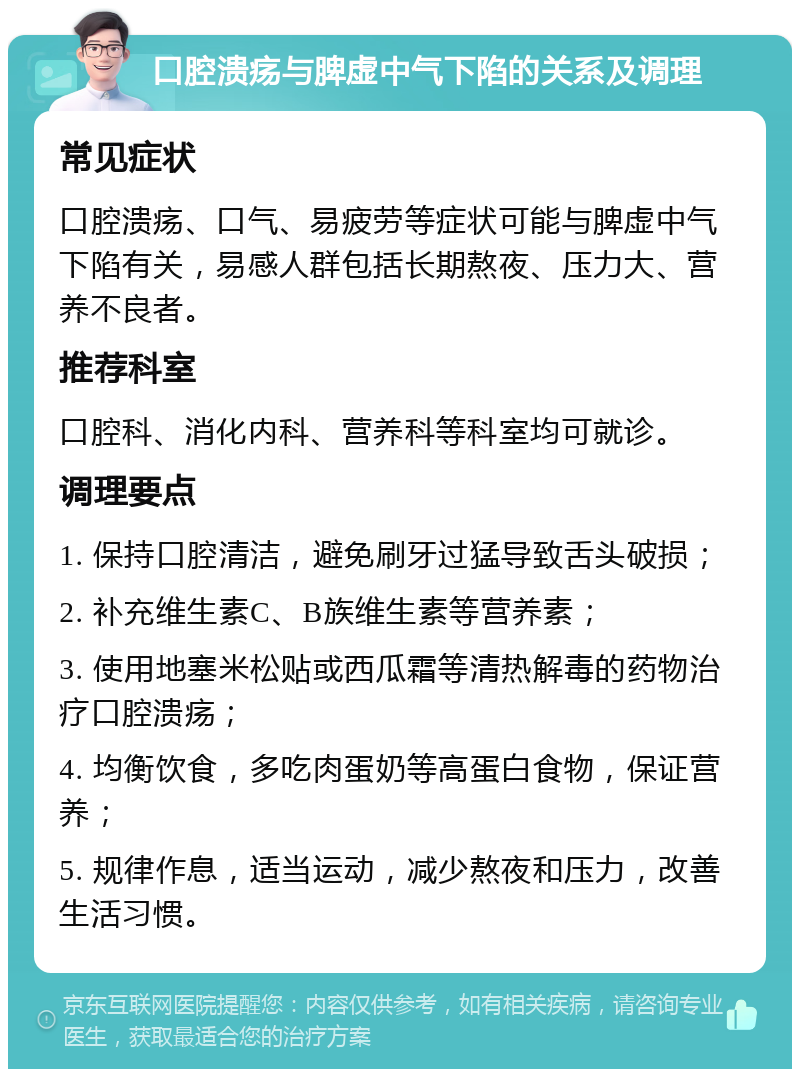 口腔溃疡与脾虚中气下陷的关系及调理 常见症状 口腔溃疡、口气、易疲劳等症状可能与脾虚中气下陷有关，易感人群包括长期熬夜、压力大、营养不良者。 推荐科室 口腔科、消化内科、营养科等科室均可就诊。 调理要点 1. 保持口腔清洁，避免刷牙过猛导致舌头破损； 2. 补充维生素C、B族维生素等营养素； 3. 使用地塞米松贴或西瓜霜等清热解毒的药物治疗口腔溃疡； 4. 均衡饮食，多吃肉蛋奶等高蛋白食物，保证营养； 5. 规律作息，适当运动，减少熬夜和压力，改善生活习惯。