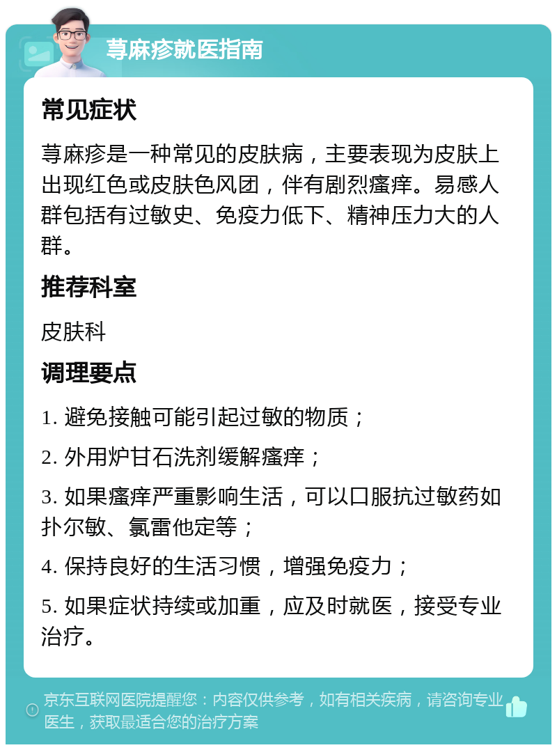 荨麻疹就医指南 常见症状 荨麻疹是一种常见的皮肤病，主要表现为皮肤上出现红色或皮肤色风团，伴有剧烈瘙痒。易感人群包括有过敏史、免疫力低下、精神压力大的人群。 推荐科室 皮肤科 调理要点 1. 避免接触可能引起过敏的物质； 2. 外用炉甘石洗剂缓解瘙痒； 3. 如果瘙痒严重影响生活，可以口服抗过敏药如扑尔敏、氯雷他定等； 4. 保持良好的生活习惯，增强免疫力； 5. 如果症状持续或加重，应及时就医，接受专业治疗。