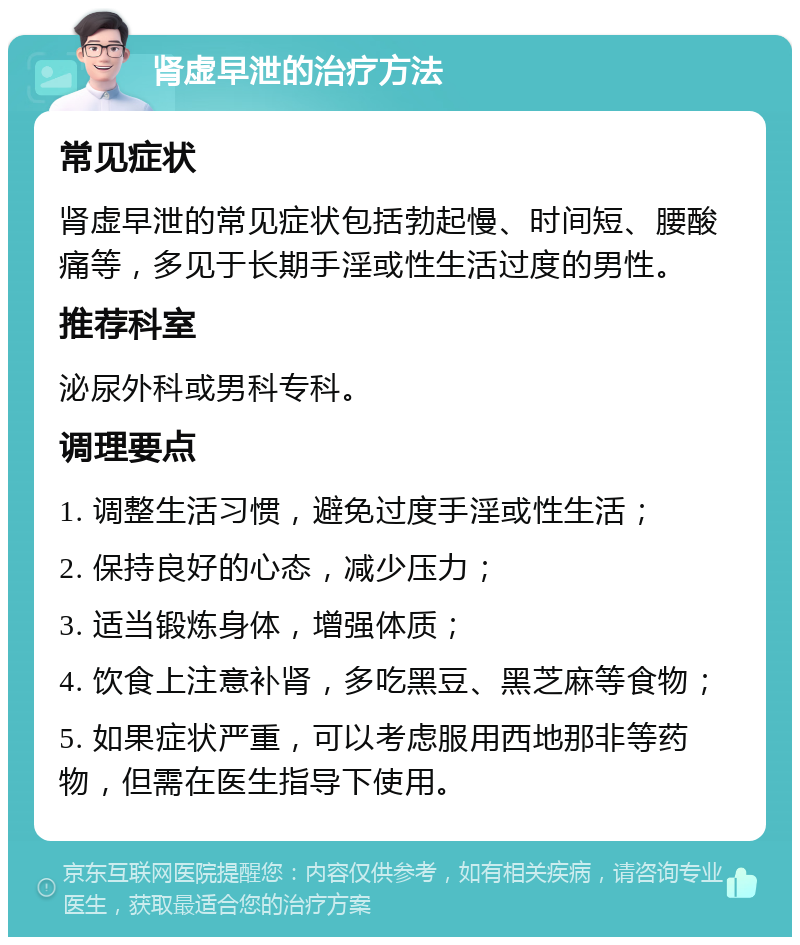 肾虚早泄的治疗方法 常见症状 肾虚早泄的常见症状包括勃起慢、时间短、腰酸痛等，多见于长期手淫或性生活过度的男性。 推荐科室 泌尿外科或男科专科。 调理要点 1. 调整生活习惯，避免过度手淫或性生活； 2. 保持良好的心态，减少压力； 3. 适当锻炼身体，增强体质； 4. 饮食上注意补肾，多吃黑豆、黑芝麻等食物； 5. 如果症状严重，可以考虑服用西地那非等药物，但需在医生指导下使用。