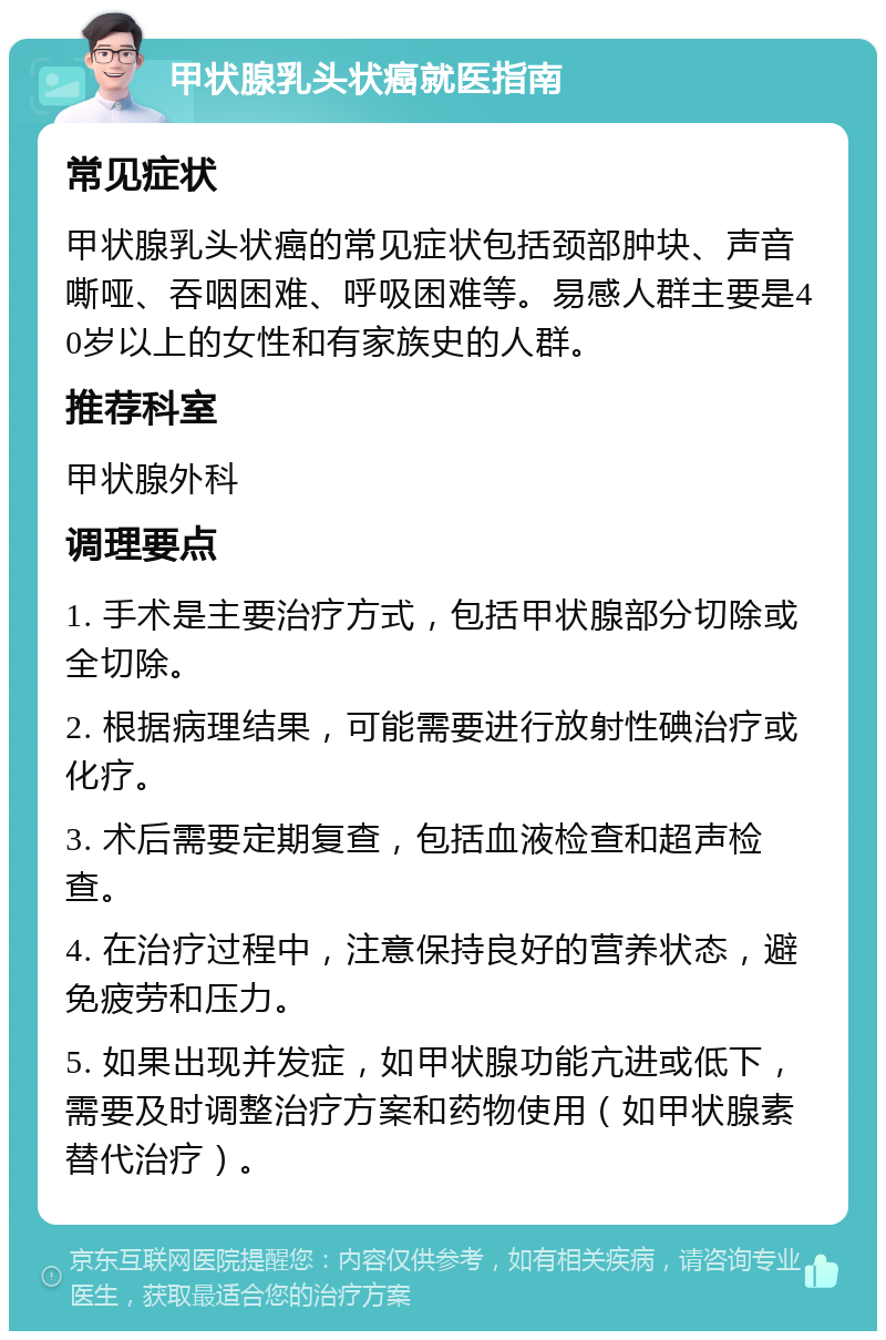 甲状腺乳头状癌就医指南 常见症状 甲状腺乳头状癌的常见症状包括颈部肿块、声音嘶哑、吞咽困难、呼吸困难等。易感人群主要是40岁以上的女性和有家族史的人群。 推荐科室 甲状腺外科 调理要点 1. 手术是主要治疗方式，包括甲状腺部分切除或全切除。 2. 根据病理结果，可能需要进行放射性碘治疗或化疗。 3. 术后需要定期复查，包括血液检查和超声检查。 4. 在治疗过程中，注意保持良好的营养状态，避免疲劳和压力。 5. 如果出现并发症，如甲状腺功能亢进或低下，需要及时调整治疗方案和药物使用（如甲状腺素替代治疗）。