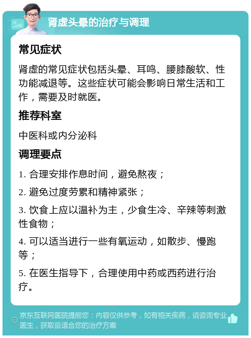 肾虚头晕的治疗与调理 常见症状 肾虚的常见症状包括头晕、耳鸣、腰膝酸软、性功能减退等。这些症状可能会影响日常生活和工作，需要及时就医。 推荐科室 中医科或内分泌科 调理要点 1. 合理安排作息时间，避免熬夜； 2. 避免过度劳累和精神紧张； 3. 饮食上应以温补为主，少食生冷、辛辣等刺激性食物； 4. 可以适当进行一些有氧运动，如散步、慢跑等； 5. 在医生指导下，合理使用中药或西药进行治疗。