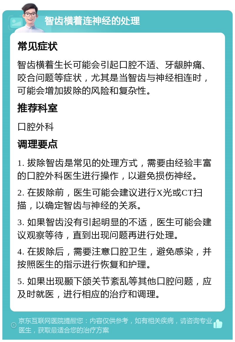 智齿横着连神经的处理 常见症状 智齿横着生长可能会引起口腔不适、牙龈肿痛、咬合问题等症状，尤其是当智齿与神经相连时，可能会增加拔除的风险和复杂性。 推荐科室 口腔外科 调理要点 1. 拔除智齿是常见的处理方式，需要由经验丰富的口腔外科医生进行操作，以避免损伤神经。 2. 在拔除前，医生可能会建议进行X光或CT扫描，以确定智齿与神经的关系。 3. 如果智齿没有引起明显的不适，医生可能会建议观察等待，直到出现问题再进行处理。 4. 在拔除后，需要注意口腔卫生，避免感染，并按照医生的指示进行恢复和护理。 5. 如果出现颞下颌关节紊乱等其他口腔问题，应及时就医，进行相应的治疗和调理。