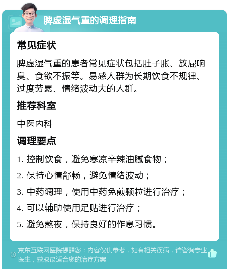 脾虚湿气重的调理指南 常见症状 脾虚湿气重的患者常见症状包括肚子胀、放屁响臭、食欲不振等。易感人群为长期饮食不规律、过度劳累、情绪波动大的人群。 推荐科室 中医内科 调理要点 1. 控制饮食，避免寒凉辛辣油腻食物； 2. 保持心情舒畅，避免情绪波动； 3. 中药调理，使用中药免煎颗粒进行治疗； 4. 可以辅助使用足贴进行治疗； 5. 避免熬夜，保持良好的作息习惯。