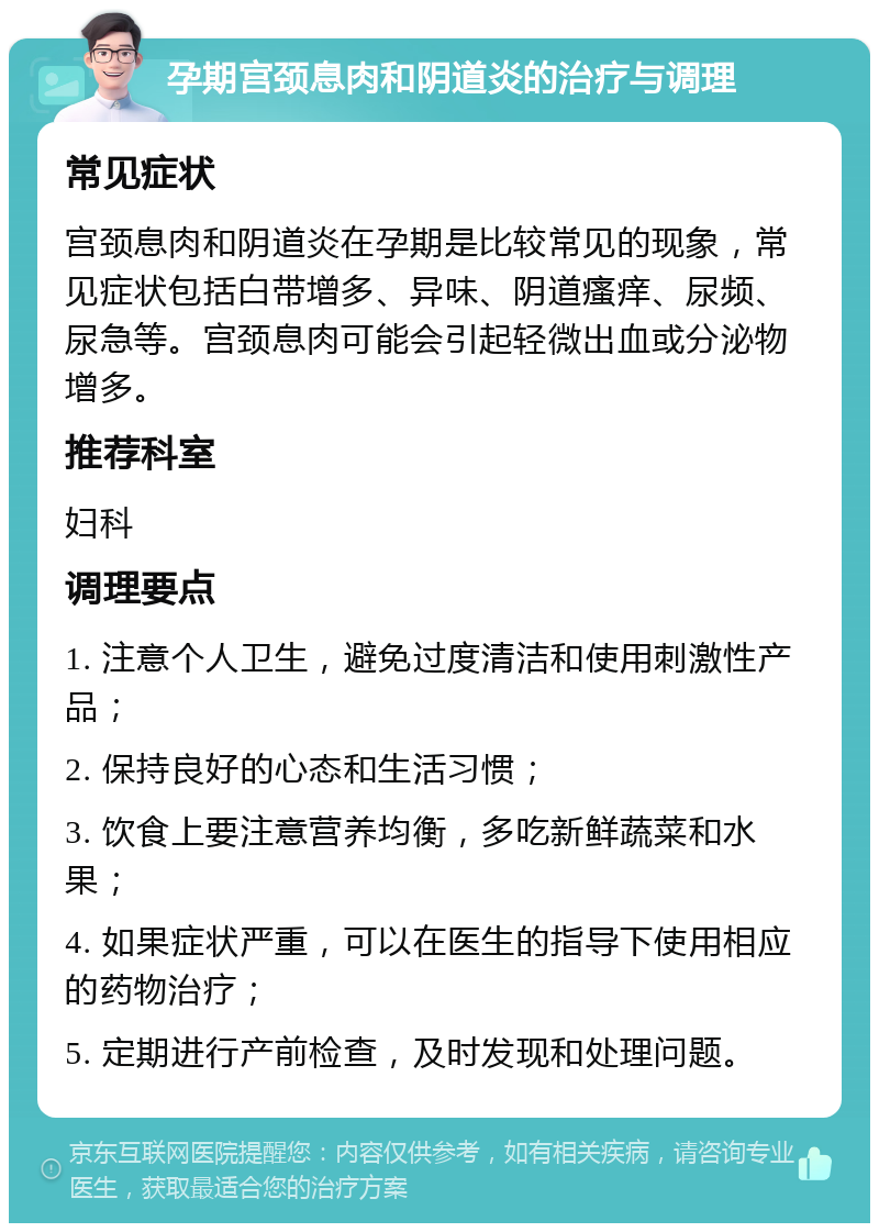 孕期宫颈息肉和阴道炎的治疗与调理 常见症状 宫颈息肉和阴道炎在孕期是比较常见的现象，常见症状包括白带增多、异味、阴道瘙痒、尿频、尿急等。宫颈息肉可能会引起轻微出血或分泌物增多。 推荐科室 妇科 调理要点 1. 注意个人卫生，避免过度清洁和使用刺激性产品； 2. 保持良好的心态和生活习惯； 3. 饮食上要注意营养均衡，多吃新鲜蔬菜和水果； 4. 如果症状严重，可以在医生的指导下使用相应的药物治疗； 5. 定期进行产前检查，及时发现和处理问题。