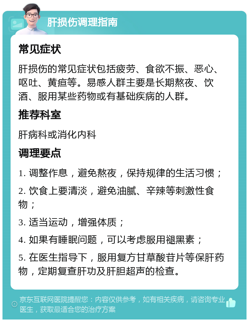 肝损伤调理指南 常见症状 肝损伤的常见症状包括疲劳、食欲不振、恶心、呕吐、黄疸等。易感人群主要是长期熬夜、饮酒、服用某些药物或有基础疾病的人群。 推荐科室 肝病科或消化内科 调理要点 1. 调整作息，避免熬夜，保持规律的生活习惯； 2. 饮食上要清淡，避免油腻、辛辣等刺激性食物； 3. 适当运动，增强体质； 4. 如果有睡眠问题，可以考虑服用褪黑素； 5. 在医生指导下，服用复方甘草酸苷片等保肝药物，定期复查肝功及肝胆超声的检查。