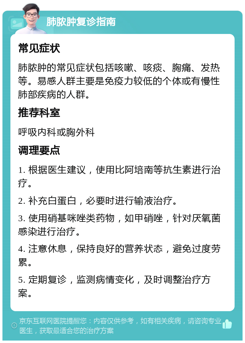 肺脓肿复诊指南 常见症状 肺脓肿的常见症状包括咳嗽、咳痰、胸痛、发热等。易感人群主要是免疫力较低的个体或有慢性肺部疾病的人群。 推荐科室 呼吸内科或胸外科 调理要点 1. 根据医生建议，使用比阿培南等抗生素进行治疗。 2. 补充白蛋白，必要时进行输液治疗。 3. 使用硝基咪唑类药物，如甲硝唑，针对厌氧菌感染进行治疗。 4. 注意休息，保持良好的营养状态，避免过度劳累。 5. 定期复诊，监测病情变化，及时调整治疗方案。