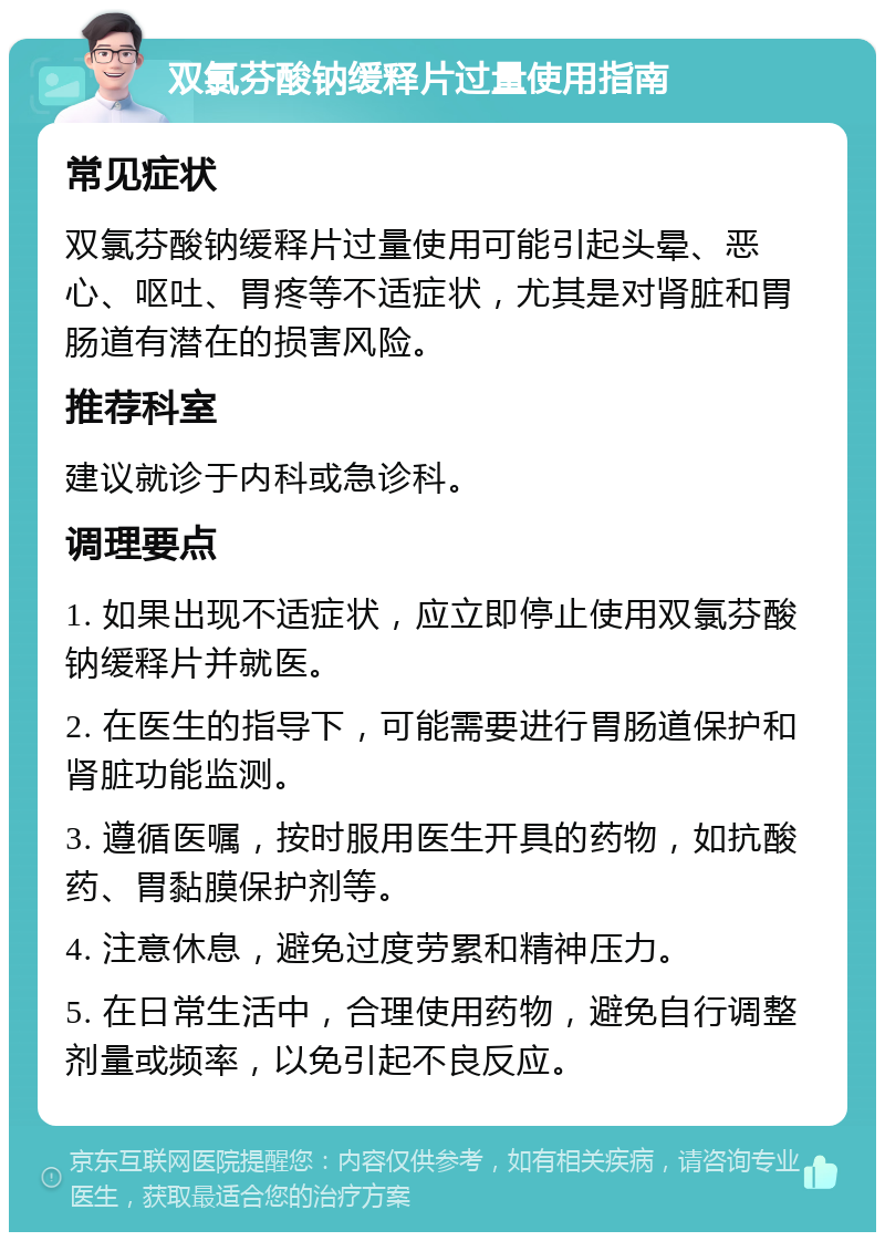 双氯芬酸钠缓释片过量使用指南 常见症状 双氯芬酸钠缓释片过量使用可能引起头晕、恶心、呕吐、胃疼等不适症状，尤其是对肾脏和胃肠道有潜在的损害风险。 推荐科室 建议就诊于内科或急诊科。 调理要点 1. 如果出现不适症状，应立即停止使用双氯芬酸钠缓释片并就医。 2. 在医生的指导下，可能需要进行胃肠道保护和肾脏功能监测。 3. 遵循医嘱，按时服用医生开具的药物，如抗酸药、胃黏膜保护剂等。 4. 注意休息，避免过度劳累和精神压力。 5. 在日常生活中，合理使用药物，避免自行调整剂量或频率，以免引起不良反应。