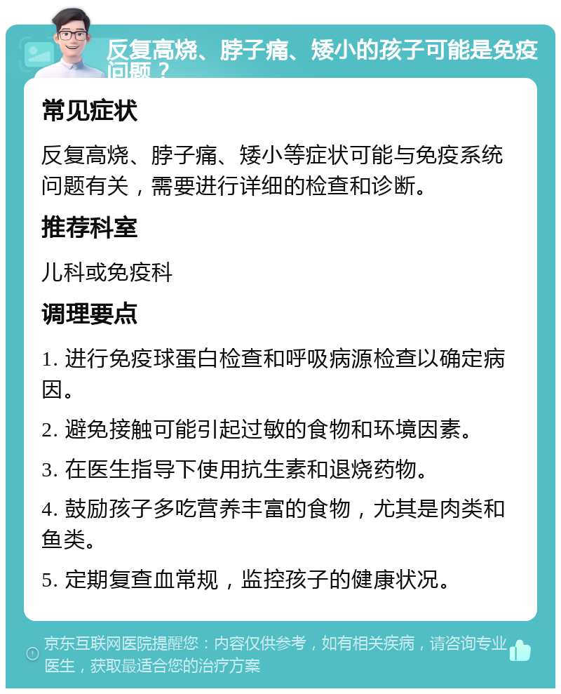 反复高烧、脖子痛、矮小的孩子可能是免疫问题？ 常见症状 反复高烧、脖子痛、矮小等症状可能与免疫系统问题有关，需要进行详细的检查和诊断。 推荐科室 儿科或免疫科 调理要点 1. 进行免疫球蛋白检查和呼吸病源检查以确定病因。 2. 避免接触可能引起过敏的食物和环境因素。 3. 在医生指导下使用抗生素和退烧药物。 4. 鼓励孩子多吃营养丰富的食物，尤其是肉类和鱼类。 5. 定期复查血常规，监控孩子的健康状况。