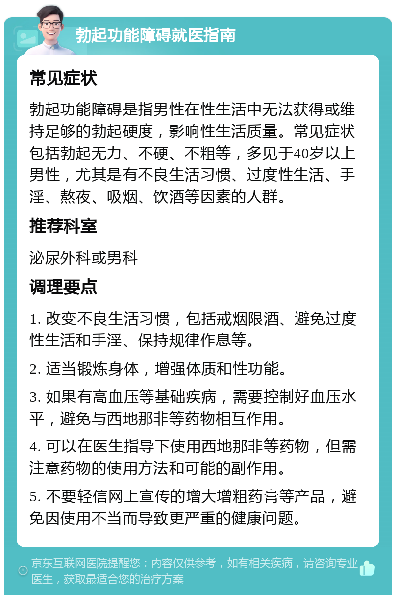 勃起功能障碍就医指南 常见症状 勃起功能障碍是指男性在性生活中无法获得或维持足够的勃起硬度，影响性生活质量。常见症状包括勃起无力、不硬、不粗等，多见于40岁以上男性，尤其是有不良生活习惯、过度性生活、手淫、熬夜、吸烟、饮酒等因素的人群。 推荐科室 泌尿外科或男科 调理要点 1. 改变不良生活习惯，包括戒烟限酒、避免过度性生活和手淫、保持规律作息等。 2. 适当锻炼身体，增强体质和性功能。 3. 如果有高血压等基础疾病，需要控制好血压水平，避免与西地那非等药物相互作用。 4. 可以在医生指导下使用西地那非等药物，但需注意药物的使用方法和可能的副作用。 5. 不要轻信网上宣传的增大增粗药膏等产品，避免因使用不当而导致更严重的健康问题。