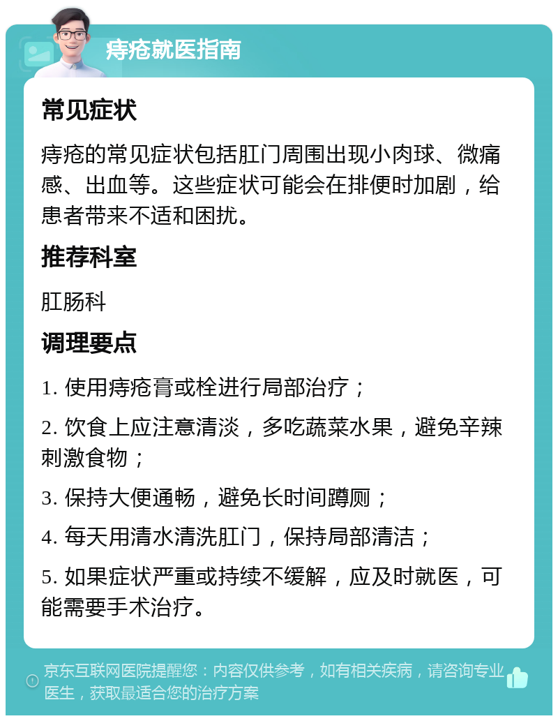 痔疮就医指南 常见症状 痔疮的常见症状包括肛门周围出现小肉球、微痛感、出血等。这些症状可能会在排便时加剧，给患者带来不适和困扰。 推荐科室 肛肠科 调理要点 1. 使用痔疮膏或栓进行局部治疗； 2. 饮食上应注意清淡，多吃蔬菜水果，避免辛辣刺激食物； 3. 保持大便通畅，避免长时间蹲厕； 4. 每天用清水清洗肛门，保持局部清洁； 5. 如果症状严重或持续不缓解，应及时就医，可能需要手术治疗。