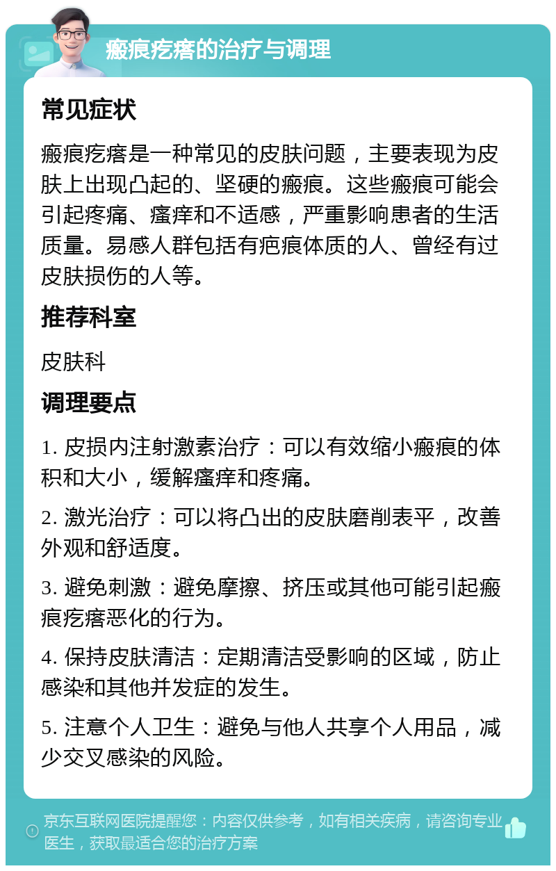 瘢痕疙瘩的治疗与调理 常见症状 瘢痕疙瘩是一种常见的皮肤问题，主要表现为皮肤上出现凸起的、坚硬的瘢痕。这些瘢痕可能会引起疼痛、瘙痒和不适感，严重影响患者的生活质量。易感人群包括有疤痕体质的人、曾经有过皮肤损伤的人等。 推荐科室 皮肤科 调理要点 1. 皮损内注射激素治疗：可以有效缩小瘢痕的体积和大小，缓解瘙痒和疼痛。 2. 激光治疗：可以将凸出的皮肤磨削表平，改善外观和舒适度。 3. 避免刺激：避免摩擦、挤压或其他可能引起瘢痕疙瘩恶化的行为。 4. 保持皮肤清洁：定期清洁受影响的区域，防止感染和其他并发症的发生。 5. 注意个人卫生：避免与他人共享个人用品，减少交叉感染的风险。