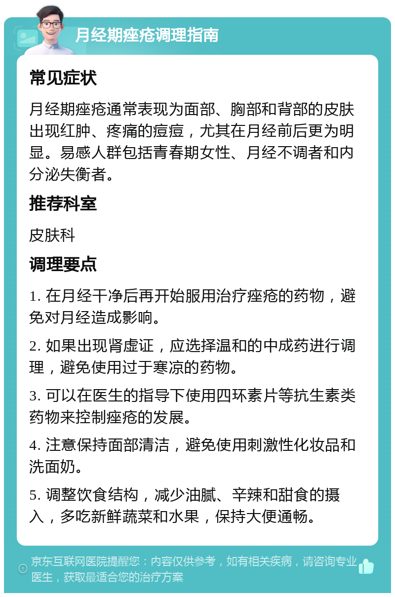 月经期痤疮调理指南 常见症状 月经期痤疮通常表现为面部、胸部和背部的皮肤出现红肿、疼痛的痘痘，尤其在月经前后更为明显。易感人群包括青春期女性、月经不调者和内分泌失衡者。 推荐科室 皮肤科 调理要点 1. 在月经干净后再开始服用治疗痤疮的药物，避免对月经造成影响。 2. 如果出现肾虚证，应选择温和的中成药进行调理，避免使用过于寒凉的药物。 3. 可以在医生的指导下使用四环素片等抗生素类药物来控制痤疮的发展。 4. 注意保持面部清洁，避免使用刺激性化妆品和洗面奶。 5. 调整饮食结构，减少油腻、辛辣和甜食的摄入，多吃新鲜蔬菜和水果，保持大便通畅。