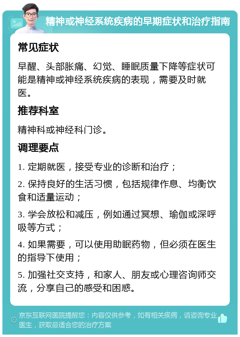 精神或神经系统疾病的早期症状和治疗指南 常见症状 早醒、头部胀痛、幻觉、睡眠质量下降等症状可能是精神或神经系统疾病的表现，需要及时就医。 推荐科室 精神科或神经科门诊。 调理要点 1. 定期就医，接受专业的诊断和治疗； 2. 保持良好的生活习惯，包括规律作息、均衡饮食和适量运动； 3. 学会放松和减压，例如通过冥想、瑜伽或深呼吸等方式； 4. 如果需要，可以使用助眠药物，但必须在医生的指导下使用； 5. 加强社交支持，和家人、朋友或心理咨询师交流，分享自己的感受和困惑。