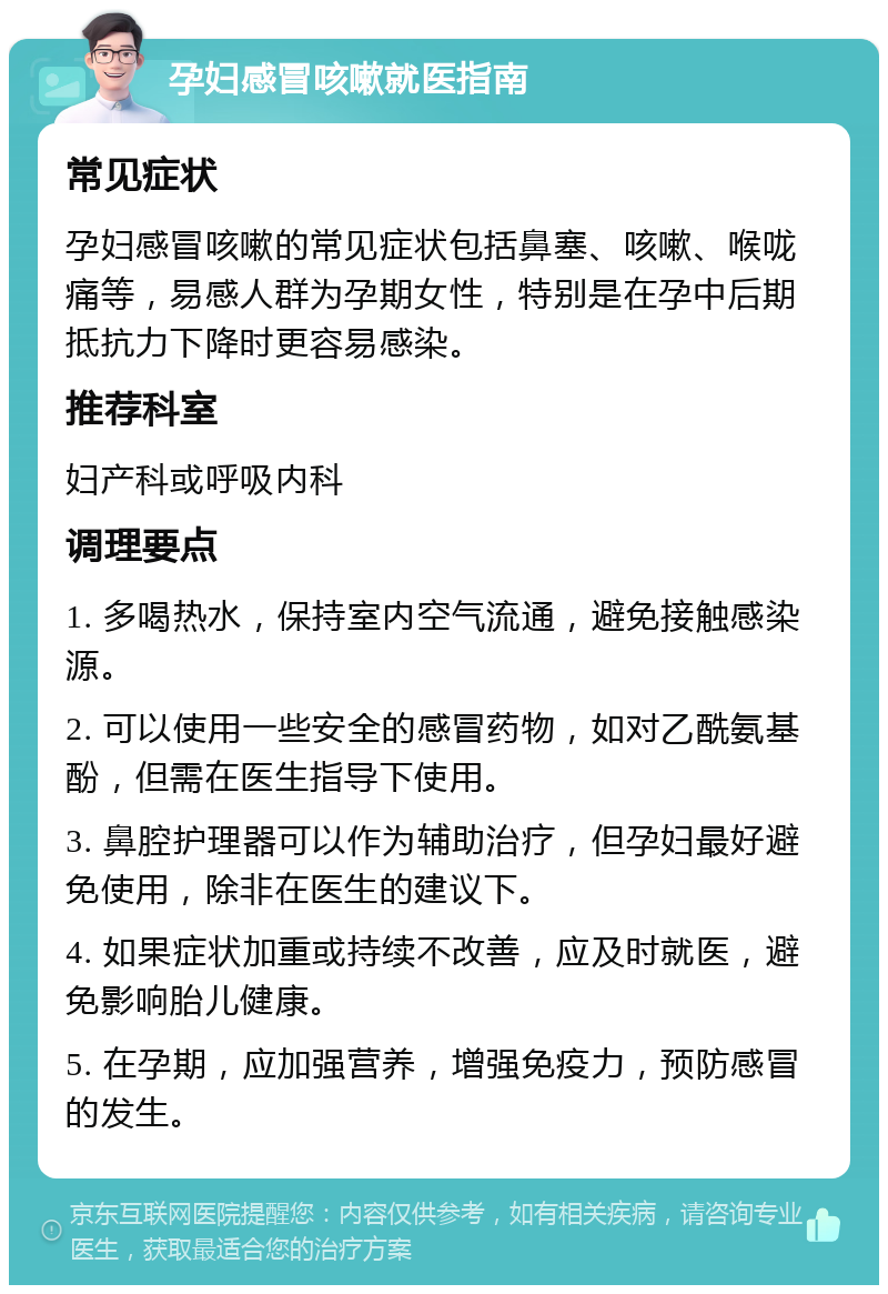 孕妇感冒咳嗽就医指南 常见症状 孕妇感冒咳嗽的常见症状包括鼻塞、咳嗽、喉咙痛等，易感人群为孕期女性，特别是在孕中后期抵抗力下降时更容易感染。 推荐科室 妇产科或呼吸内科 调理要点 1. 多喝热水，保持室内空气流通，避免接触感染源。 2. 可以使用一些安全的感冒药物，如对乙酰氨基酚，但需在医生指导下使用。 3. 鼻腔护理器可以作为辅助治疗，但孕妇最好避免使用，除非在医生的建议下。 4. 如果症状加重或持续不改善，应及时就医，避免影响胎儿健康。 5. 在孕期，应加强营养，增强免疫力，预防感冒的发生。