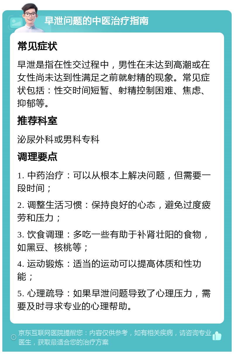 早泄问题的中医治疗指南 常见症状 早泄是指在性交过程中，男性在未达到高潮或在女性尚未达到性满足之前就射精的现象。常见症状包括：性交时间短暂、射精控制困难、焦虑、抑郁等。 推荐科室 泌尿外科或男科专科 调理要点 1. 中药治疗：可以从根本上解决问题，但需要一段时间； 2. 调整生活习惯：保持良好的心态，避免过度疲劳和压力； 3. 饮食调理：多吃一些有助于补肾壮阳的食物，如黑豆、核桃等； 4. 运动锻炼：适当的运动可以提高体质和性功能； 5. 心理疏导：如果早泄问题导致了心理压力，需要及时寻求专业的心理帮助。